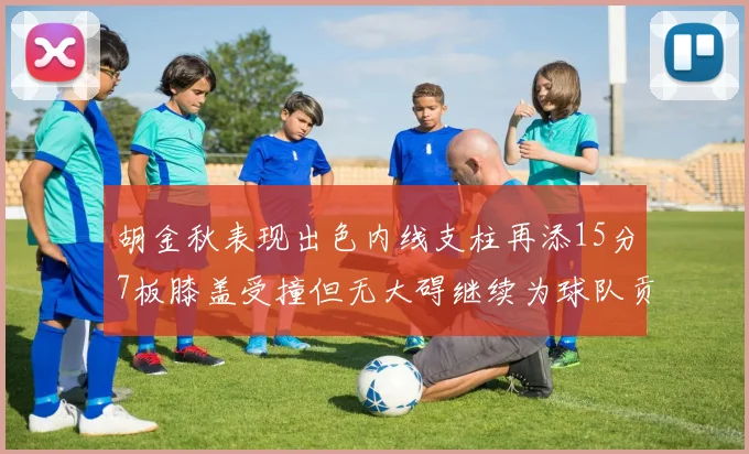 胡金秋表现出色内线支柱再添15分7板膝盖受撞但无大碍继续为球队贡献力量