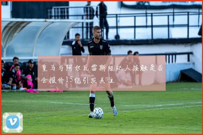 皇马与阿尔瓦雷斯经纪人接触是否会报价15亿引发关注
