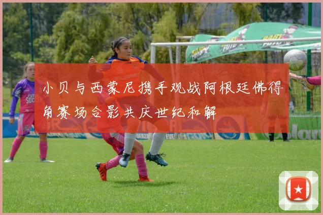 小贝与西蒙尼携手观战阿根廷佛得角赛场合影共庆世纪和解
