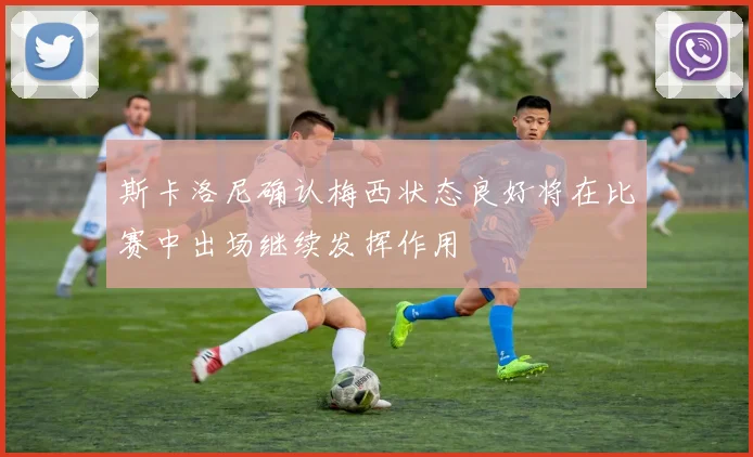 斯卡洛尼确认梅西状态良好将在比赛中出场继续发挥作用