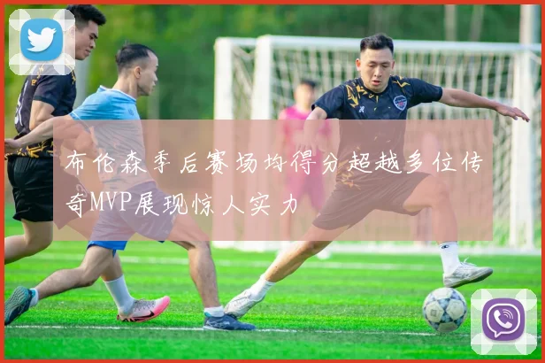 布伦森季后赛场均得分超越多位传奇MVP展现惊人实力