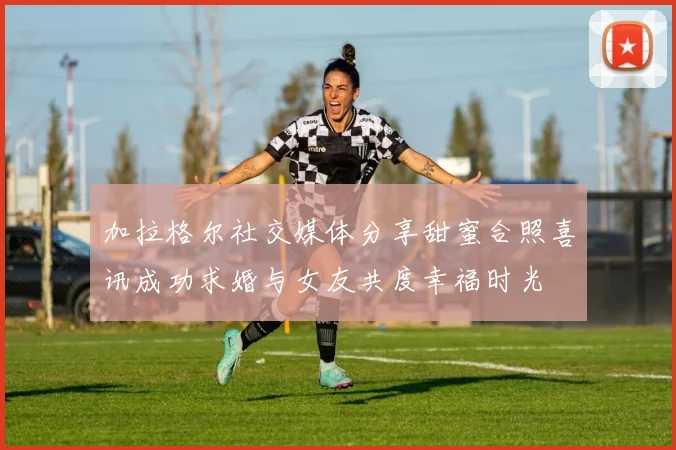 加拉格尔社交媒体分享甜蜜合照喜讯成功求婚与女友共度幸福时光