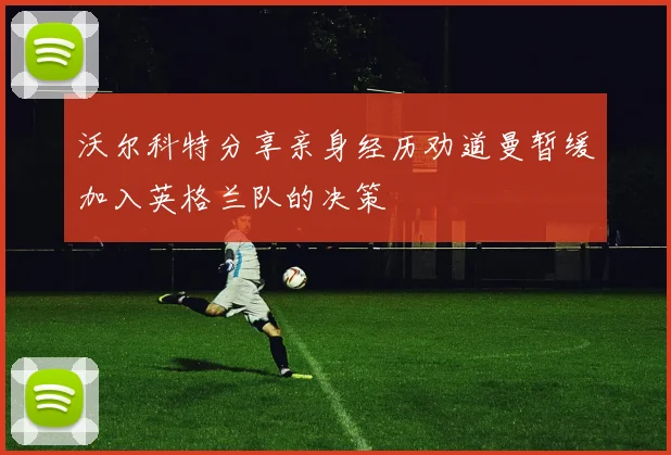 沃尔科特分享亲身经历劝道曼暂缓加入英格兰队的决策