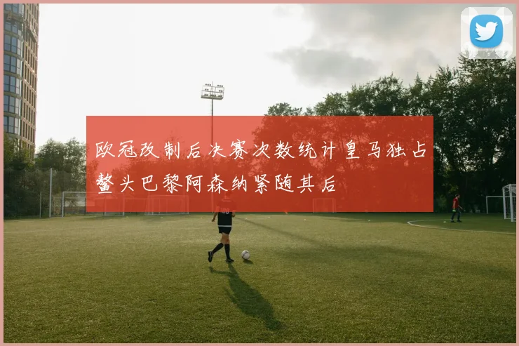 欧冠改制后决赛次数统计皇马独占鳌头巴黎阿森纳紧随其后