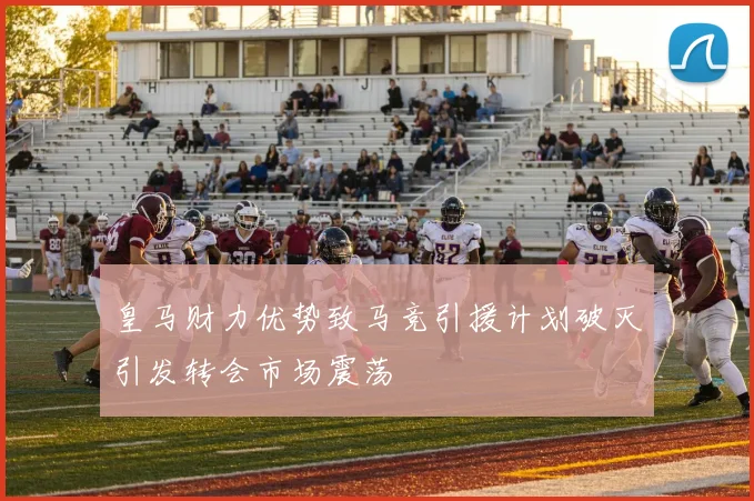 皇马财力优势致马竞引援计划破灭引发转会市场震荡