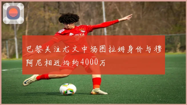 巴黎关注尤文中场图拉姆身价与穆阿尼相近均约4000万
