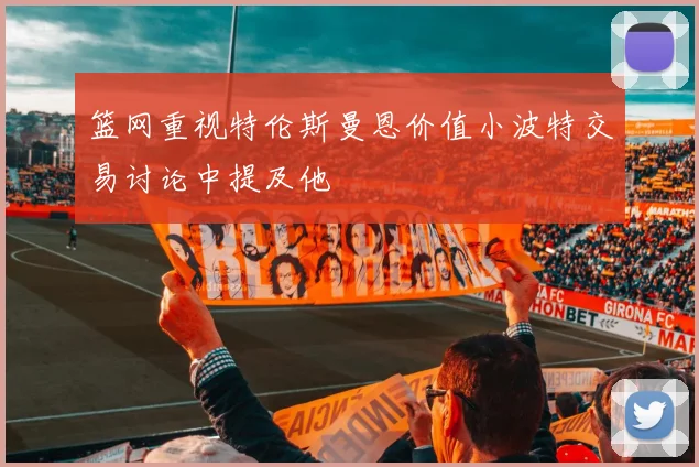 篮网重视特伦斯曼恩价值小波特交易讨论中提及他