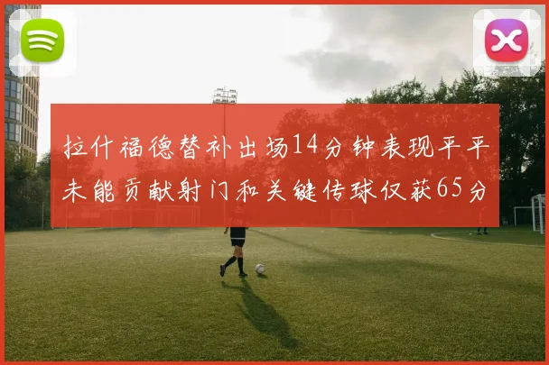 拉什福德替补出场14分钟表现平平未能贡献射门和关键传球仅获65分