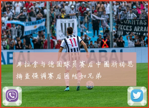 库拉索与德国球员赛后中圈祈祷恩梅查强调赛后团结如兄弟