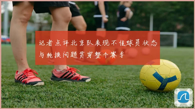 记者点评北京队表现不佳球员状态与轮换问题贯穿整个赛季