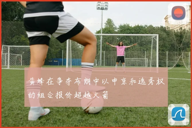 黄蜂在争夺布朗中以申京和选秀权的组合报价超越火箭