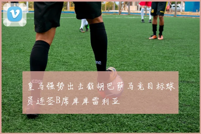 皇马强势出击截胡巴萨马竞目标球员连签B席库库雷利亚