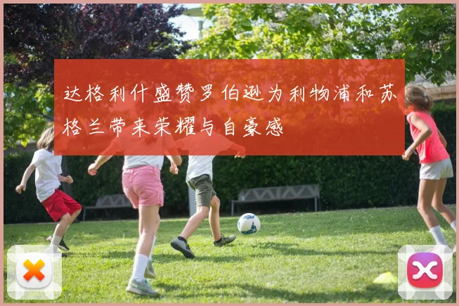 达格利什盛赞罗伯逊为利物浦和苏格兰带来荣耀与自豪感