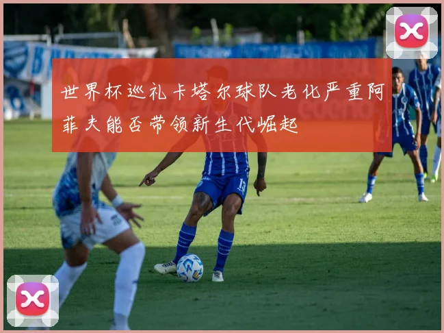 世界杯巡礼卡塔尔球队老化严重阿菲夫能否带领新生代崛起