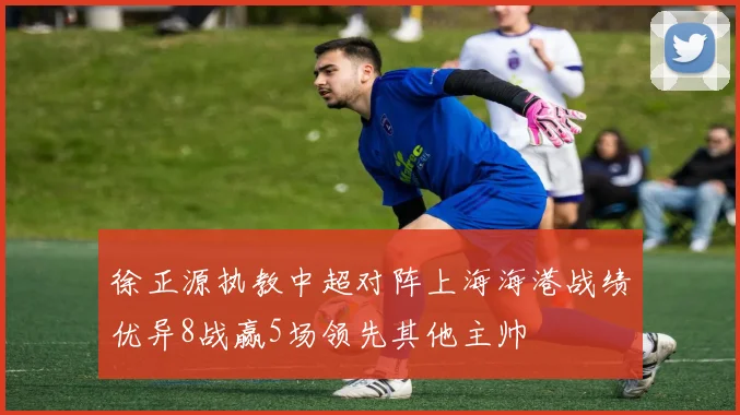徐正源执教中超对阵上海海港战绩优异8战赢5场领先其他主帅